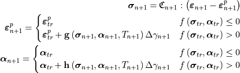 \bm{\sigma}_{n+1} = \mathbf{\mathfrak{C}}_{n+1} :
   \left( \bm{\varepsilon}_{n+1} - \bm{\varepsilon}_{n+1}^p \right)

\bm{\varepsilon}_{n+1}^p =
   \begin{cases}
      \bm{\varepsilon}^{p}_{tr} & f\left(\bm{\sigma}_{tr},\bm{\alpha}_{tr}\right)\le0\\
      \bm{\varepsilon}^{p}_{tr}+\mathbf{g}\left( \bm{\sigma}_{n+1}, \bm{\alpha}_{n+1}, T_{n+1} \right)\Delta\gamma_{n+1} & f\left(\bm{\sigma}_{tr},\bm{\alpha}_{tr}\right)>0
   \end{cases}

\bm{\alpha}_{n+1} =
   \begin{cases}
      \bm{\alpha}_{tr} & f\left(\bm{\sigma}_{tr},\bm{\alpha}_{tr}\right)\le0\\
      \bm{\alpha}_{tr}+\mathbf{h}\left( \bm{\sigma}_{n+1}, \bm{\alpha}_{n+1}, T_{n+1} \right)\Delta\gamma_{n+1} & f\left(\bm{\sigma}_{tr},\bm{\alpha}_{tr}\right)>0
   \end{cases}