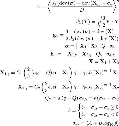\dot{\gamma}=\left\langle \frac{J_{2}\left(\operatorname{dev}\left(\bm{\sigma}\right)-\operatorname{dev}\left(\mathbf{X}\right)\right)-\sigma_{a}}{D}\right\rangle ^{n}

J_{2}\left(\mathbf{Y}\right)=\sqrt{\frac{3}{2}\mathbf{Y}:\mathbf{Y}}

\mathbf{g}_{\gamma}=\frac{3}{2}\frac{\operatorname{dev}\left(\bm{\sigma}\right)-\operatorname{dev}\left(\mathbf{X}\right)}{J_{2}\left(\operatorname{dev}\left(\bm{\sigma}\right)-\operatorname{dev}\left(\mathbf{X}\right)\right)}

\bm{\alpha}=\left[\begin{array}{cccc}
\mathbf{X}_{1} & \mathbf{X}_{2} & Q & \sigma_{a}\end{array}\right]

\mathbf{h}_{\gamma}=\left[\begin{array}{cccc}
\boldsymbol{X}_{1,\gamma} & \boldsymbol{X}_{2,\gamma} & Q_{\gamma} & \sigma_{a,\gamma}\end{array}\right]

\mathbf{X}=\mathbf{X}_{1}+\mathbf{X}_{2}

\mathbf{X}_{1,\gamma}=C_{1}\left(\frac{2}{3}\left(a_{10}-Q\right)\mathbf{n}-\mathbf{X}_{1}\right)\dot{\gamma}-\gamma_{1}J_{2}\left(\mathbf{X}_{1}\right)^{m-1}\mathbf{X}_{1}

\mathbf{X}_{2,\gamma}=C_{2}\left(\frac{2}{3}a_{2}\mathbf{n}-\mathbf{X}_{2}\right)\dot{\gamma}-\gamma_{2}J_{2}\left(\mathbf{X}_{2}\right)^{m-1}\mathbf{X}_{2}

Q_{\gamma}=d\left(q-Q\right)\sigma_{a,\gamma}        =       b\left(\sigma_{as}-\sigma_{a}\right)

b    =       \begin{cases}
b_{h} & \sigma_{as}-\sigma_{a}\ge0\\
b_{r} & \sigma_{as}-\sigma_{a}<0

\end{cases}

\sigma_{as}  =       \left\langle A+B\log_{10}\dot{p}\right\rangle